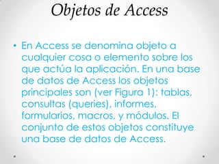 Objetos de Access
• En Access se denomina objeto a
cualquier cosa o elemento sobre los
que actúa la aplicación. En una base
de datos de Access los objetos
principales son (ver Figura 1): tablas,
consultas (queries), informes,
formularios, macros, y módulos. El
conjunto de estos objetos constituye
una base de datos de Access.
 