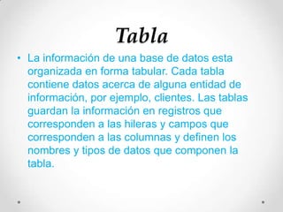 Tabla
• La información de una base de datos esta
organizada en forma tabular. Cada tabla
contiene datos acerca de alguna entidad de
información, por ejemplo, clientes. Las tablas
guardan la información en registros que
corresponden a las hileras y campos que
corresponden a las columnas y definen los
nombres y tipos de datos que componen la
tabla.
 