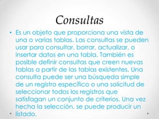 Consultas
• Es un objeto que proporciona una vista de
una o varias tablas. Las consultas se pueden
usar para consultar, borrar, actualizar, o
insertar datos en una tabla. También es
posible definir consultas que creen nuevas
tablas a partir de las tablas existentes. Una
consulta puede ser una búsqueda simple
de un registro específico o una solicitud de
seleccionar todos los registros que
satisfagan un conjunto de criterios. Una vez
hecha la selección, se puede producir un
listado.
 