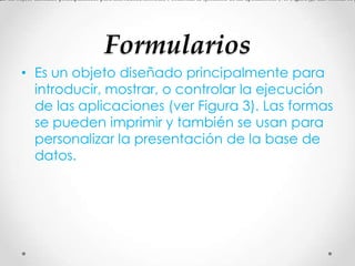 Formularios
• Es un objeto diseñado principalmente para
introducir, mostrar, o controlar la ejecución
de las aplicaciones (ver Figura 3). Las formas
se pueden imprimir y también se usan para
personalizar la presentación de la base de
datos.
Es un objeto diseñado principalmente para introducir, mostrar, o controlar la ejecución de las aplicaciones (ver Figura 3). Las formas se p
 