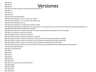 Versiones
• 1983 Word 1
• 1985 Word 2
• 1986 Word 3
• 1987 Word 4 también conocido como Microsoft Word 4.0 para PC
• 1989 Word 5
• 1991 Word 5.1
• 1993 Word 6.0
• Versiones para Microsoft Windows:
• 1989 Word para Windows 1.0 y 2.x, nombre clave "Opus""
• 1990 Word para Windows 1.1 y 3.0, nombre clave "Bill the Cat"
• 1990 Word para Windows 1.1a y 3.1
• 1991 Word para Windows 2.0, nombre clave "Spaceman Spiff"
• 1993 Word para Windows 6.0, nombre clave "T3" (renombrada "6" por representar el mismo producto en DOS o Mac, y también WordPerfect, el
principal procesador de texto competidor de la época)
• 1995 Word para Windows 95, también conocido como Word 7 (aquí explotó en popularidad, hasta la actualidad)
• 1997 Word 97, también conocido como Word 8
• 1999 Word 2000, también conocido como Word 9
• 2001 Word 2002, también conocido como Word 10 o Word XP
• 2003 Word 2003, también conocido como Word 11, pero oficialmente llamado Microsoft Office Word 2003
• 2006 Word 2007, también conocido como Word 12, pero oficialmente llamado Microsoft Office Word 2007
• 2010 Word 2010, también conocido como Word 14, pero oficialmente llamado Microsoft Word 2010
• 2013 Word 2013 Preview, también conocido como Word 15 Preview, pero oficialmente llamado Microsoft Word 2013 Preview
• Versiones para Apple Macintosh:
• 1985 Word 1 para Macintosh
• 1987 Word 3
• 1989 Word 4
• 1991 Word 5
• 1993 Word 6
• 1998 Word 98
• 2000 Word 2001
• 2001 Word v.X, la primera versión para Mac OS X
• 2004 Word 2004
• 2008 Word 2008
• 2011 Word 2011
• 2011 Word 2012
 