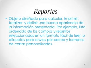 Reportes
• Objeto diseñado para calcular, imprimir,
totalizar, y definir una buena apariencia de
la información presentada. Por ejemplo, lista
ordenada de los campos y registros
seleccionados en un formato fácil de leer, o
etiquetas para envíos por correo y formatos
de cartas personalizados.
 