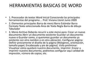HERRAMIENTAS BASICAS DE WORD
• 1. Procesador de textos Word Inicial Conociendo las principales
herramientas del programa … Prof. Viviana Lloret Junio 2009
• 2. Elementos principales Barra de menú Barra Estándar Barra
Formato Texto seleccionado Área de Texto Regla Barra de dibujo
Tabulador
• 3. Menú Archivo Deberás recurrir a este menú para: Crear un nuevo
documento Abrir un documento existente Guardar un documento
nuevo o Guardar como, si queremos guardar un documento ya
existente con otro nombre o en otra ubicación. Configurar página:
Definir previamente el diseño de la página (Márgenes, orientación,
tamaño papel, Encabezado y pie de página). Vista preliminar:
Visualizar cómo quedará nuestro documento. Imprimir: Enviar a
imprimir nuestro documento, podremos configurar aquí calidad de
impresión, número de copias, etc.
 