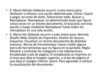 • 4. Menú Edición Deberás recurrir a este menú para:
Deshacer o rehacer una acción determinada. Cortar, Copiar
o pegar un trozo de texto. Seleccionar todo. Buscar y
Reemplazar: Reemplazar un determinado texto que figura
varias veces en un mismo documento, lo buscarás con esta
opción y luego mediante Reemplazar harás todos los
reemplazos en una sola acción.
• 5. Menú Ver Deberás recurrir a este menú para: Normal,
Diseño Web, Diseño de Impresión, Diseño de lectura,
Esquema: Visualizar un mismo documento de distintas
maneras. Barras de herramientas: Hacer visible alguna
barra de herramientas que no figura en la pantalla. Regla:
Mostrar y controlar los márgenes y las tabulaciones.
Encabezado y pie de página. El encabezado se imprime en
el área que deja el margen superior, y el pie de página el
que deja el margen inferior. Zoom: Para agrandar o achicar
la visualización del documento.
 