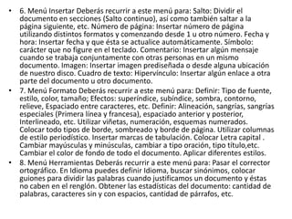 • 6. Menú Insertar Deberás recurrir a este menú para: Salto: Dividir el
documento en secciones (Salto continuo), así como también saltar a la
página siguiente, etc. Número de página: Insertar número de página
utilizando distintos formatos y comenzando desde 1 u otro número. Fecha y
hora: Insertar fecha y que ésta se actualice automáticamente. Símbolo:
carácter que no figure en el teclado. Comentario: Insertar algún mensaje
cuando se trabaja conjuntamente con otras personas en un mismo
documento. Imagen: Insertar imagen prediseñada o desde alguna ubicación
de nuestro disco. Cuadro de texto: Hipervínculo: Insertar algún enlace a otra
parte del documento u otro documento.
• 7. Menú Formato Deberás recurrir a este menú para: Definir: Tipo de fuente,
estilo, color, tamaño; Efectos: superíndice, subíndice, sombra, contorno,
relieve, Espaciado entre caracteres, etc. Definir: Alineación, sangrías, sangrías
especiales (Primera línea y francesa), espaciado anterior y posterior,
Interlineado, etc. Utilizar viñetas, numeración, esquemas numerados.
Colocar todo tipos de borde, sombreado y borde de página. Utilizar columnas
de estilo periodístico. Insertar marcas de tabulación. Colocar Letra capital .
Cambiar mayúsculas y minúsculas, cambiar a tipo oración, tipo título,etc.
Cambiar el color de fondo de todo el documento. Aplicar diferentes estilos.
• 8. Menú Herramientas Deberás recurrir a este menú para: Pasar el corrector
ortográfico. En Idioma puedes definir Idioma, buscar sinónimos, colocar
guiones para dividir las palabras cuando justificamos un documento y éstas
no caben en el renglón. Obtener las estadísticas del documento: cantidad de
palabras, caracteres sin y con espacios, cantidad de párrafos, etc.
 