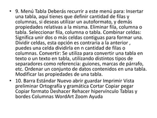 • 9. Menú Tabla Deberás recurrir a este menú para: Insertar
una tabla, aquí tienes que definir cantidad de filas y
columnas, si deseas utilizar un autoformato, y demás
propiedades relativas a la misma. Eliminar fila, columna o
tabla. Seleccionar fila, columna o tabla. Combinar celdas:
Significa unir dos o más celdas contiguas para formar una.
Dividir celdas, esta opción es contraria a la anterior ,
puedes una celda dividirla en n cantidad de filas o
columnas. Convertir: Se utiliza para convertir una tabla en
texto o un texto en tabla, utilizando distintos tipos de
separadores como referencia: guiones, marcas de párrafo,
etc. Ordenar un conjunto de datos contenidos en una tabla.
Modificar las propiedades de una tabla.
• 10. Barra Estándar Nuevo abrir guardar Imprimir Vista
preliminar Ortografía y gramática Cortar Copiar pegar
Copiar formato Deshacer Rehacer hipervínculo Tablas y
bordes Columnas WordArt Zoom Ayuda
 