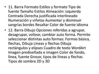 • 11. Barra Formato Estilos y formato Tipo de
fuente Tamaño Estilos Alineación: izquierda
Centrada Derecha justificada interlineado
Numeración y viñetas Aumentar y disminuir
sangrías bordes Resaltar Color de fuente idioma
• 12. Barra Dibujo Opciones referidas a agrupar,
desagrupar, voltear, cambiar auto forma. Permite
seleccionar distintas auto formas: Formas básica,
flechas, Dibuja Líneas y flechas Dibuja
rectángulos y elipses Cuadro de texto WordArt
Imagen prediseñada e imagen Color de fondo,
línea, fuente Grosor, tipos de líneas y flechas
Tipos de sombra 2D y 3D
 