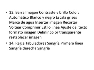 • 13. Barra Imagen Contraste y brillo Color:
Automático Blanco y negro Escala grises
Marca de agua Insertar imagen Recortar
Voltear Comprimir Estilo línea Ajuste del texto
formato imagen Definir color transparente
restablecer imagen
• 14. Regla Tabuladores Sangría Primera línea
Sangría derecha Sangría
 