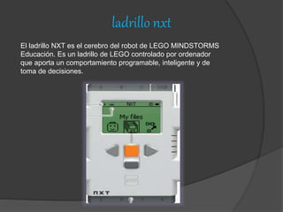 ladrillo nxt
El ladrillo NXT es el cerebro del robot de LEGO MINDSTORMS
Educación. Es un ladrillo de LEGO controlado por ordenador
que aporta un comportamiento programable, inteligente y de
toma de decisiones.
 