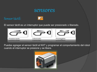 sensores
Sensor táctil:
El sensor táctil es un interruptor que puede ser presionado o liberado.
Puedes agregar el sensor táctil al NXT y programar el comportamiento del robot
cuando el interruptor se presione y se libere.
 