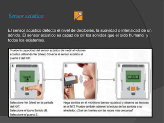 Sensor acústico:
El sensor acústico detecta el nivel de decibeles, la suavidad o intensidad de un
sonido. El sensor acústico es capaz de oír los sonidos que el oído humano y
todos los existentes.
 