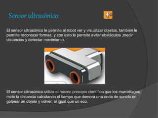 Sensor ultrasónico:
El sensor ultrasónico le permite al robot ver y visualizar objetos, también le
permite reconocer formas, y con esto le permite evitar obstáculos ,medir
distancias y detectar movimiento.
El sensor ultrasónico utiliza el mismo principio científico que los murciélagos.
mide la distancia calculando el tiempo que demora una onda de sonido en
golpear un objeto y volver, al igual que un eco.
 