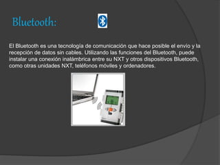 Bluetooth:
El Bluetooth es una tecnología de comunicación que hace posible el envío y la
recepción de datos sin cables. Utilizando las funciones del Bluetooth, puede
instalar una conexión inalámbrica entre su NXT y otros dispositivos Bluetooth,
como otras unidades NXT, teléfonos móviles y ordenadores.
 