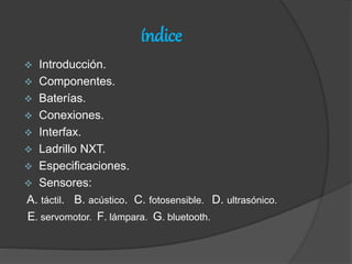 índice
 Introducción.
 Componentes.
 Baterías.
 Conexiones.
 Interfax.
 Ladrillo NXT.
 Especificaciones.
 Sensores:
A. táctil. B. acústico. C. fotosensible. D. ultrasónico.
E. servomotor. F. lámpara. G. bluetooth.
 