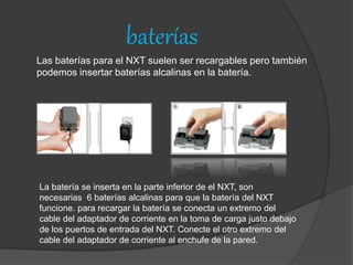 baterías
Las baterías para el NXT suelen ser recargables pero también
podemos insertar baterías alcalinas en la batería.
La batería se inserta en la parte inferior de el NXT, son
necesarias 6 baterías alcalinas para que la batería del NXT
funcione. para recargar la batería se conecta un extremo del
cable del adaptador de corriente en la toma de carga justo debajo
de los puertos de entrada del NXT. Conecte el otro extremo del
cable del adaptador de corriente al enchufe de la pared.
 