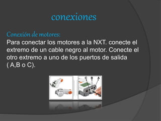 conexiones
Conexión de motores:
Para conectar los motores a la NXT. conecte el
extremo de un cable negro al motor. Conecte el
otro extremo a uno de los puertos de salida
( A,B o C).
 