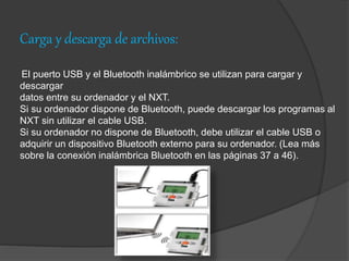 Carga y descarga de archivos:
El puerto USB y el Bluetooth inalámbrico se utilizan para cargar y
descargar
datos entre su ordenador y el NXT.
Si su ordenador dispone de Bluetooth, puede descargar los programas al
NXT sin utilizar el cable USB.
Si su ordenador no dispone de Bluetooth, debe utilizar el cable USB o
adquirir un dispositivo Bluetooth externo para su ordenador. (Lea más
sobre la conexión inalámbrica Bluetooth en las páginas 37 a 46).
 