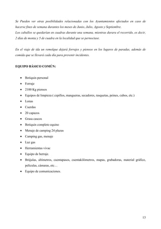 13
Se Pueden ver otras posibilidades relacionadas con los Ayuntamientos afectados en caso de
hacerse fines de semana durantes los meses de Junio, Julio, Agosto y Septiembre.
Los caballos se quedarían en cuadras durante una semana, mientras durara el recorrido, es decir,
2 días de monta y 5 de cuadra en la localidad que se pernoctase.
En el viaje de ida un remolque dejará forrajes y piensos en los lugares de paradas, además de
comida que se llevará cada día para prevenir incidentes.
EQUIPO BÁSICO COMÚN:
• Botiquin personal
• Forraje
• 2100 Kg piensos
• Equipos de limpieza ( cepillos, mangueras, secadores, rasquetas, peines, cubos, etc.)
• Lonas
• Cuerdas
• 20 capazos
• Grasa cascos
• Botiquin completo equino
• Menaje de camping 24 plazas
• Camping gas, menaje
• Luz gas
• Herramientas vivac
• Equipo de herraje.
• Brújulas, altímetros, cuentapasos, cuentakilómetros, mapas, grabadoras, material gráfico,
películas, cámaras, etc…
• Equipo de comunicaciones.
 