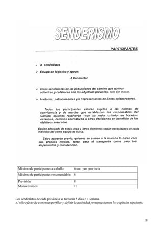 18
Los senderistas de cada provincia se turnaran 5 días o 1 semana.
Al sólo efecto de comentar,perfilar y definir la actividad presupuestamos los capitulos siguiente:
Máximo de participantes a caballo: 6 uno por provincia
Máximo de participantes recomendable: 8
Previsión 8
Monovolumen 10
 