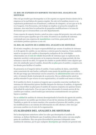 EL ROL DE EXPERTO EN SOPORTE TECNICO DEL ANALISTA DE
SISTEMAS
Otro rol que tendrá que desempeñar es el de experto en soporte técnico dentro de la
empresa en la cual labora de manera regular. En este rol el analista recurre a su
experiencia profesional con el hardware y software de cómputo y al uso que se le da
en el negocio. Con frecuencia, este trabajo no implica un proyecto completo de
sistemas, sino más bien la realización de pequeñas modificaciones o la toma de
decisiones que se circunscriben a un solo departamento.
Como experto de soporte técnico, usted no esta a cargo del proyecto; tan solo actúa
como recurso para aquellos que si lo están. Si usted es un analista de sistemas
contratado por una empresa de manufactura o servicios, gran parte de sus
actividades podrían ajustarse a este rol.
EL ROL DE AGENTE DE CAMBIO DEL ANALISTA DE SISTEMAS
El rol más completo y de mayor responsabilidad que asume el analista de sistemas
es el de agente de cambio, ya sea interno o externo para la empresa. Como analista,
usted es un ajen te de cambio si desempeña cualquiera de las actividades
relacionadas con el ciclo de vidadel desarrollo de sistemas (que se explicara en la
siguiente sección) y está presente en la empresa durante un largo periodo (de dos
semanas a mas de un año). Un agente de cambio se puede definir como alguien que
sirve de catalizador para el cambio, desarrolla un plan para el cambio y coopera con
los demás para facilitar el cambio.
Su presencia en el negocio inicia el cambio. Como analista de datos, usted debe
estar consciente de este hacho y utilizarlo como punto de partida para su análisis.
De ahí que tenga que interactuar con los usuarios y la administración (sino son un o
solo y el mismo) desde el principio de su proyecto. Sin su colaboración usted no
podría entender lo que ocurre en una organización y el cambio real nunca se daría.
Si el cambio (es decir, la mejora al negocio que se pueden concretar mediante los
sistemas de información) parece factible después de efectuar el análisis, el siguiente
paso es desarrollar un plan para el cambio de manera conjunta con quienes tienen
la facultad de autorizarlo. Una vez que se haya alcanzado el consejo acerca de los
cambios por realizar, usted tendrá que interactuar constantemente con quienes
hayan a cambiar.
En su calidad de analista de sistema desempeñando la función de agente de cambio,
debe promover un cambio que involucre el uso de los sistemas de información.
También es parte de su tarea enseñar a los usuarios el proceso del cambio, ya que
las modificaciones a un sistema de información no sólo afectan a éste sino que
provocan cambios en el resto de la organización.
CUALIDADES DEL ANALISTA DE SISTEMAS
De la descripciones anteriores sobre los roles que desempeña el analista de
sistemas, se deduce fácilmente que el analista exitoso debe contar con una amplia
gama de cualidades. Hay una gran diversidad de personas trabajando como
analistas de sistemas, por lo que cualquier descripción que intente ser general está
 