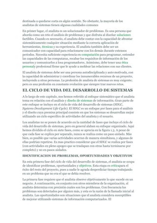 destinada a quedarse corta en algún sentido. No obstante, la mayoría de los
analistas de sistemas tienen algunas cualidades comunes
En primer lugar, el analista es un solucionador de problemas. Es una persona que
aborda como un reto el análisis de problemas y que disfruta al diseñar soluciones
factibles. Cuando es necesario, el analista debe contar con la capacidad de afrontar
sistemáticamente cualquier situación mediante la correcta aplicación de
herramientas, técnicas y su experiencia. El analista también debe ser un
comunicador con capacidad para relacionarse con los demás durante extensos
periodos. Necesita suficiente experiencia en computación para programar, entender
las capacidades de las computaras, recabar los requisitos de información de los
usuarios y comunicarlos a losa programadores. Asimismo, debe tener una ética
personaly profesional firme que le ayude a moldear las relaciones con sus clientes.
El analista de sistemas debe ser una persona autodisciplinada y auto motivada, con
la capacidad de administrar y coordinar los innumerables recursos de un proyecto,
incluyendo a otras personas. La profesión de analista de sistemas es muy exigente;
pero es una profesión en constante evolución que siempre trae nuevos retos.
EL CICLO DE VIDA DEL DESARROLLO DE SISTEMAS
A lo largo de este capitulo, nos hemos referido al enfoque sistemático que el analista
toma en relación con el análisis y diseño de sistemas de información. Gran parte de
este enfoque se incluye en el ciclo de vida del desarrollo de sistemas (SDLC,
Systems Development Life Cycle). El SDLC es un enfoque por fases para el análisis
y el diseño cuya premisa principal consiste en que los sistemas se desarrollan mejor
utilizando un ciclo especifico de actividades del analista y el usuario.
Los analistas no se ponen de acuerdo en la cantidad de fases que incluye el ciclo de
vida del desarrollo de sistemas, pero en general alaban su enfoque organizado. Aquí
hemos dividido el ciclo en siete fases, como se aprecia en la figura 1.3. A pesar de
que cada fase se explica por separado, nunca se realiza como un paso aislado. Más
bien, es posible que varias actividades ocurran de manera simultánea, y algunas de
ellas podrían repetirse. Es mas practico considerar que el SDLC se realiza por fases
(con actividades en pleno apogeo que se traslapan con otras hasta terminarse por
completo) y no en pasos aislados.
IDENTIFICACION DE PROBLEMAS, OPORTUNIDADES Y OBJETIVOS
En esta primera fase del ciclo de vida del desarrollo de sistemas, el analista se ocupa
de identificar problemas, oportunidades y objetivos. Esta etapa es críticapara el
éxito del resto del proyecto, pues a nadie le agrada desperdiciar tiempo trabajando
en un problema que no era el que se debía resolver.
La primera fase requiere que el analista observe objetivamente lo que sucede en un
negocio. A continuación, en conjunto con otros miembros de la organización, el
analista determina con precisión cuales son los problemas. Con frecuencia los
problemas son detectados por alguien más, y esta es la razón de la llamada inicial al
analista. Las oportunidades son situaciones que el analista considera susceptibles
de mejorar utilizando sistemas de información computarizados. El
 
