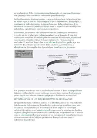 aprovechamiento de las oportunidades podría permitir a la empresa obtener una
ventaja competitiva o establecer un estándar para la industria.
La identificación de objetivos también es una parte importante de la primera fase.
En primer lugar, el analista debe averiguar lo que la empresa trata de conseguir. A
continuación, podrá determinar si algunas funciones de las aplicaciones de los
sistemas de información pueden contribuir a que el negocio alcance sus objetivos
aplicándolas a problemas u oportunidades específicos.
Los usuarios, los analistas y los administradores de sistemas que coordinar el
proyecto son los involucrados en la primera fase. Las actividades de esta fase
consisten en entrevistar a los encargados de coordinar a los usuarios, sintetizar el
conocimiento obtenido, estimar el alcance del proyecto y documentar los
resultados. El resultado de esta fase es un informe de viabilidad que incluye una
definición del problema y un resumen de los objetivos. A continuación, la
administración debe decidir si se sigue adelante con el proyecto propuesto.
Si el grupo de usuarios no cuenta con fondos suficientes, si desea atacar problemas
distintos, o si la solución a estos problemas no amerita un sistema de cómputo, se
podría sugerir una solución diferente y el proyecto de sistemas se cancelaría.
DETERMINACION DE LOS REQUERIMIENTOS DE INFORMACION
La siguiente fase que enfrenta el analista es la determinación de los requerimientos
de información de los usuarios. Entre las herramientas que se utilizan y son para
determinar los requerimientos de información de un negocio se encuentran
métodos interactivos como las entrevistas, los muestreos, la investigación de datos
impresos y la aplicación de cuestionarios; métodos que no interfieren con el usuario
como la observación del comportamiento de los encargados de tomar las decisiones
y sus entornos de oficina, al igual que métodos de amplio alcance como la
elaboración de prototipos
 