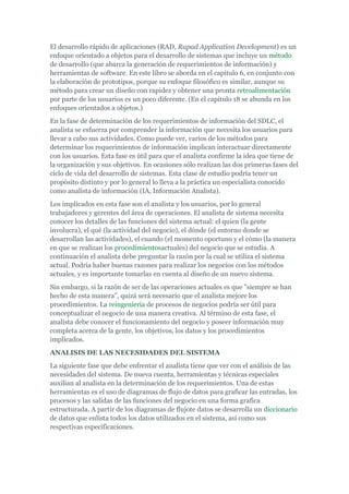 El desarrollo rápido de aplicaciones (RAD, Rapad Application Development) es un
enfoque orientado a objetos para el desarrollo de sistemas que incluye un método
de desarrollo (que abarca la generación de requerimientos de información) y
herramientas de software. En este libro se aborda en el capitulo 6, en conjunto con
la elaboración de prototipos, porque su enfoque filosófico es similar, aunque su
método para crear un diseño con rapidez y obtener una pronta retroalimentación
por parte de los usuarios es un poco diferente. (En el capitulo 18 se abunda en los
enfoques orientados a objetos.)
En la fase de determinación de los requerimientos de información del SDLC, el
analista se esfuerza por comprender la información que necesita los usuarios para
llevar a cabo sus actividades. Como puede ver, varios de los métodos para
determinar los requerimientos de información implican interactuar directamente
con los usuarios. Esta fase es útil para que el analista confirme la idea que tiene de
la organización y sus objetivos. En ocasiones sólo realizan las dos primeras fases del
ciclo de vida del desarrollo de sistemas. Esta clase de estudio podría tener un
propósito distinto y por lo general lo lleva a la práctica un especialista conocido
como analista de información (IA, Información Analista).
Los implicados en esta fase son el analista y los usuarios, por lo general
trabajadores y gerentes del área de operaciones. El analista de sistema necesita
conocer los detalles de las funciones del sistema actual: el quien (la gente
involucra), el qué (la actividad del negocio), el dónde (el entorno donde se
desarrollan las actividades), el cuando (el momento oportuno y el cómo (la manera
en que se realizan los procedimientosactuales) del negocio que se estudia. A
continuación el analista debe preguntar la razón por la cual se utiliza el sistema
actual. Podría haber buenas razones para realizar los negocios con los métodos
actuales, y es importante tomarlas en cuenta al diseño de un nuevo sistema.
Sin embargo, si la razón de ser de las operaciones actuales es que "siempre se han
hecho de esta manera", quizá será necesario que el analista mejore los
procedimientos. La reingeniería de procesos de negocios podría ser útil para
conceptualizar el negocio de una manera creativa. Al término de esta fase, el
analista debe conocer el funcionamiento del negocio y poseer información muy
completa acerca de la gente, los objetivos, los datos y los procedimientos
implicados.
ANALISIS DE LAS NECESIDADES DEL SISTEMA
La siguiente fase que debe enfrentar el analista tiene que ver con el análisis de las
necesidades del sistema. De nueva cuenta, herramientas y técnicas especiales
auxilian al analista en la determinación de los requerimientos. Una de estas
herramientas es el uso de diagramas de flujo de datos para graficar las entradas, los
procesos y las salidas de las funciones del negocio en una forma grafica
estructurada. A partir de los diagramas de flujote datos se desarrolla un diccionario
de datos que enlista todos los datos utilizados en el sistema, así como sus
respectivas especificaciones.
 