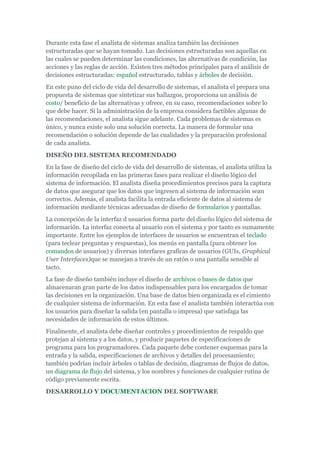 Durante esta fase el analista de sistemas analiza también las decisiones
estructuradas que se hayan tomado. Las decisiones estructuradas son aquellas en
las cuales se pueden determinar las condiciones, las alternativas de condición, las
acciones y las reglas de acción. Existen tres métodos principales para el análisis de
decisiones estructuradas: español estructurado, tablas y árboles de decisión.
En este puno del ciclo de vida del desarrollo de sistemas, el analista el prepara una
propuesta de sistemas que sintetizar sus hallazgos, proporciona un análisis de
costo/ beneficio de las alternativas y ofrece, en su caso, recomendaciones sobre lo
que debe hacer. Si la administración de la empresa considera factibles algunas de
las recomendaciones, el analista sigue adelante. Cada problemas de sistemas es
único, y nunca existe solo una solución correcta. La manera de formular una
recomendación o solución depende de las cualidades y la preparación profesional
de cada analista.
DISEÑO DEL SISTEMA RECOMENDADO
En la fase de diseño del ciclo de vida del desarrollo de sistemas, el analista utiliza la
información recopilada en las primeras fases para realizar el diseño lógico del
sistema de información. El analista diseña procedimientos precisos para la captura
de datos que asegurar que los datos que ingresen al sistema de información sean
correctos. Además, el analista facilita la entrada eficiente de datos al sistema de
información mediante técnicas adecuadas de diseño de formularios y pantallas.
La concepción de la interfaz d usuarios forma parte del diseño lógico del sistema de
información. La interfaz conecta al usuario con el sistema y por tanto es sumamente
importante. Entre los ejemplos de interfaces de usuarios se encuentran el teclado
(para teclear preguntas y respuestas), los menús en pantalla (para obtener los
comandos de usuarios) y diversas interfaces graficas de usuarios (GUIs, Graphical
User Interfaces)que se manejan a través de un ratón o una pantalla sensible al
tacto.
La fase de diseño también incluye el diseño de archivos o bases de datos que
almacenaran gran parte de los datos indispensables para los encargados de tomar
las decisiones en la organización. Una base de datos bien organizada es el cimiento
de cualquier sistema de información. En esta fase el analista también interactúa con
los usuarios para diseñar la salida (en pantalla o impresa) que satisfaga las
necesidades de información de estos últimos.
Finalmente, el analista debe diseñar controles y procedimientos de respaldo que
protejan al sistema y a los datos, y producir paquetes de especificaciones de
programa para los programadores. Cada paquete debe contener esquemas para la
entrada y la salida, especificaciones de archivos y detalles del procesamiento;
también podrían incluir árboles o tablas de decisión, diagramas de flujos de datos,
un diagrama de flujo del sistema, y los nombres y funciones de cualquier rutina de
código previamente escrita.
DESARROLLO Y DOCUMENTACION DEL SOFTWARE
 