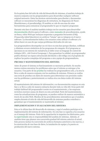 En la quinta fase del ciclo de vida del desarrollo de sistemas, el analista trabaja de
manera conjunta con los programadores para desarrollar cualquier software
original necesario. Entre las técnicas estructuradas para diseñar y documentar
software se encuentran los diagramas de estructura, los diagramas de Nassi-
Shneiderman y el pseudocodigo. El analista se vale de una mas de estas
herramientas para comunicar al programador lo que se requiere programar.
Durante esta fase el analista también trabaja con los usuarios para desarrollar
documentación efectiva para el software, como manuales de procedimientos, ayuda
en línea y sitios Web que incluyan respuestas a preguntas frecuentes (FAQ,
Frequently Asked Questions) en archivos "Léame" que se integran en el nuevo
software. La documentación indica a los usuarios como utilizar el software y lo
deben hacer en caso de que surjan problemas derivados de este uso.
Los programadores desempeñar un rol clave en esta fase porque diseñan, codifican
y eliminan errores sintácticos de los programas de computo. Si el programa se
ejecutara en un entorno de mainframe,se debe crear un lenguaje de control de
trabajos (JCL , Job Control Language ). Para garantizar la calidad, un programador
podría efectuar un repaso estructurado del diseño o del código con el propósito de
explicar las partes complejas del programa a otro equipo de programadores.
PRUEBA Y MANTENIMIENTO DEL SISTEMA
Antes de poner el sistema en funcionamiento es necesario probarlo. Es mucho
menos costoso encontrar los problemas antes que el sistema se entregue a los
usuarios. Una parte de las pruebas las realizan los programadores solo, y la otra la
lleva a cabo de manera conjunta con los analistas de sistemas. Primero se realiza
una seria de pruebas con datos de muestra para determinar con precisión cuales
son los problemas y posteriormente se realiza otra con datos reales del sistema
actual.
El mantenimiento del sistema de información y su documentación empieza en esta
fase y se lleva a cabo de manera rutinaria durante toda su vida útil. Gran parte del
trabajo habitual del programador cosiste en el mantenimiento, y las empresas
invierten enormes sumas de dinero en esta actividad. Parte del mantenimiento,
como las actualizaciones de programas, se pueden realizar de manera automática a
través de un sitio Web. Muchos de los procedimientos sistemáticos que el analista
emplea durante el ciclo de vida del desarrollo de sistemas pueden contribuir a
garantizar que el mantenimiento se mantendrá al mínimo.
IMPLEMENTACION Y EVALUACION DEL SISTEMA
Esta es la ultima fase del desarrollo de sistemas, y aquí el analista participa en la
implementación del sistema de información. En esta fase se capacita a los usuarios
en el manejo del sistema. Parte de la capacitación la imparten los fabricantes, pero
la supervisiónde esta es responsabilidad del analista de sistemas. Además, el
analista tiene que planear una conversión gradual del sistema anterior al actual.
Este proceso incluye la conversión de archivos formatos anteriores a los nuevos, o
la construcción de una base de datos, la instalación de equipo y la puesta en
producción del nuevo sistema.
 