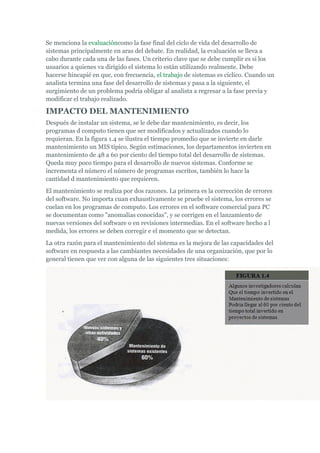 Se menciona la evaluacióncomo la fase final del ciclo de vida del desarrollo de
sistemas principalmente en aras del debate. En realidad, la evaluación se lleva a
cabo durante cada una de las fases. Un criterio clave que se debe cumplir es si los
usuarios a quienes va dirigido el sistema lo están utilizando realmente. Debe
hacerse hincapié en que, con frecuencia, el trabajo de sistemas es cíclico. Cuando un
analista termina una fase del desarrollo de sistemas y pasa a la siguiente, el
surgimiento de un problema podría obligar al analista a regresar a la fase previa y
modificar el trabajo realizado.
IMPACTO DEL MANTENIMIENTO
Después de instalar un sistema, se le debe dar mantenimiento, es decir, los
programas d computo tienen que ser modificados y actualizados cuando lo
requieran. En la figura 1.4 se ilustra el tiempo promedio que se invierte en darle
mantenimiento un MIS típico. Según estimaciones, los departamentos invierten en
mantenimiento de 48 a 60 por ciento del tiempo total del desarrollo de sistemas.
Queda muy poco tiempo para el desarrollo de nuevos sistemas. Conforme se
incrementa el número el número de programas escritos, también lo hace la
cantidad d mantenimiento que requieren.
El mantenimiento se realiza por dos razones. La primera es la corrección de errores
del software. No importa cuan exhaustivamente se pruebe el sistema, los errores se
cuelan en los programas de computo. Los errores en el software comercial para PC
se documentan como "anomalías conocidas", y se corrigen en el lanzamiento de
nuevas versiones del software o en revisiones intermedias. En el software hecho a l
medida, los errores se deben corregir e el momento que se detectan.
La otra razón para el mantenimiento del sistema es la mejora de las capacidades del
software en respuesta a las cambiantes necesidades de una organización, que por lo
general tienen que ver con alguna de las siguientes tres situaciones:
 