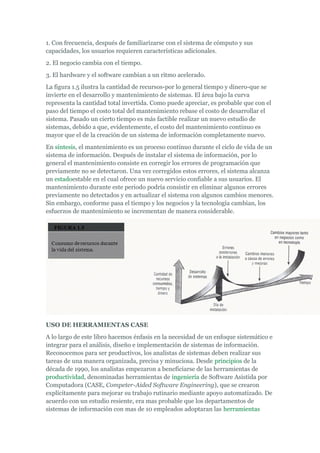 1. Con frecuencia, después de familiarizarse con el sistema de cómputo y sus
capacidades, los usuarios requieren características adicionales.
2. El negocio cambia con el tiempo.
3. El hardware y el software cambian a un ritmo acelerado.
La figura 1.5 ilustra la cantidad de recursos-por lo general tiempo y dinero-que se
invierte en el desarrollo y mantenimiento de sistemas. El área bajo la curva
representa la cantidad total invertida. Como puede apreciar, es probable que con el
paso del tiempo el costo total del mantenimiento rebase el costo de desarrollar el
sistema. Pasado un cierto tiempo es más factible realizar un nuevo estudio de
sistemas, debido a que, evidentemente, el costo del mantenimiento continuo es
mayor que el de la creación de un sistema de información completamente nuevo.
En síntesis, el mantenimiento es un proceso continuo durante el ciclo de vida de un
sistema de información. Después de instalar el sistema de información, por lo
general el mantenimiento consiste en corregir los errores de programación que
previamente no se detectaron. Una vez corregidos estos errores, el sistema alcanza
un estadoestable en el cual ofrece un nuevo servicio confiable a sus usuarios. El
mantenimiento durante este periodo podría consistir en eliminar algunos errores
previamente no detectados y en actualizar el sistema con algunos cambios menores.
Sin embargo, conforme pasa el tiempo y los negocios y la tecnología cambian, los
esfuerzos de mantenimiento se incrementan de manera considerable.
USO DE HERRAMIENTAS CASE
A lo largo de este libro hacemos énfasis en la necesidad de un enfoque sistemático e
integrar para el análisis, diseño e implementación de sistemas de información.
Reconocemos para ser productivos, los analistas de sistemas deben realizar sus
tareas de una manera organizada, precisa y minuciosa. Desde principios de la
década de 1990, los analistas empezaron a beneficiarse de las herramientas de
productividad, denominadas herramientas de ingeniería de Software Asistida por
Computadora (CASE, Competer-Aided Software Engineering), que se crearon
explícitamente para mejorar su trabajo rutinario mediante apoyo automatizado. De
acuerdo con un estudio resiente, era mas probable que los departamentos de
sistemas de información con mas de 10 empleados adoptaran las herramientas
 