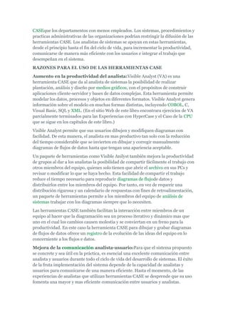 CASEque los departamentos con menos empleados. Los sistemas, procedimientos y
practicas administrativas de las organizaciones podrían restringir la difusión de las
herramientas CASE. Los analistas de sistemas se apoyan en estas herramientas,
desde el principio hasta el fin del ciclo de vida, para incrementar la productividad,
comunicarse de manera más eficiente con los usuarios e integrar el trabajo que
desempeñan en el sistema.
RAZONES PARA EL USO DE LAS HERRAMIENTAS CASE
Aumento en la productividad del analista:Visible Analyst (VA) es una
herramienta CASE que da al analista de sistemas la posibilidad de realizar
plantación, análisis y diseño por medios gráficos, con el propósitos de construir
aplicaciones cliente-servidor y bases de datos complejas. Esta herramienta permite
modelar los datos, procesos y objetos en diferentes formatos. Visible Analyst genera
información sobre el modelo en muchas formas distintas, incluyendo COBOL, C,
Visual Basic, SQL y XML. (En el sitio Web de este libro encontrara ejercicios de VA
parcialmente terminados para las Experiencias con HyperCase y el Caso de la CPU
que se sigue en los capítulos de este libro.)
Visible Analyst permite que sus usuarios dibujen y modifiquen diagramas con
facilidad. De esta manera, el analista en mas productivo tan solo con la reducción
del tiempo considerable que se invierten en dibujar y corregir manualmente
diagramas de flujos de datos hasta que tengan una apariencia aceptable.
Un paquete de herramientas como Visible Anilyst también mejora la productividad
de grupos al dar a los analistas la posibilidad de compartir fácilmente el trabajo con
otros miembros del equipo, quienes solo tienen que abrir el archivo en sus PCs y
revisar o modificar lo que se haya hecho. Esta facilidad de compartir el trabajo
reduce el tiempo necesario para reproducir diagramas de flujode datos y
distribuirlos entre los miembros del equipo. Por tanto, en vez de requerir una
distribución rigurosa y un calendario de respuestas con fines de retroalimentación,
un paquete de herramientas permite a los miembros del equipo de análisis de
sistemas trabajar con los diagramas siempre que lo necesiten.
Las herramientas CASE también facilitan la interacción entre miembros de un
equipo al hacer que la diagramación sea un proceso iterativo y dinámico mas que
uno en el cual los cambios causen molestia y se conviertan en un freno para la
productividad. En este caso la herramienta CASE para dibujar y grabar diagramas
de flujos de datos ofrece un registro de la evolución de las ideas del equipo en lo
concerniente a los flujos e datos.
Mejora de la comunicación analista-usuario:Para que el sistema propuesto
se concrete y sea útil en la práctica, es esencial una excelente comunicación entre
analista y usuarios durante todo el ciclo de vida del desarrollo de sistemas. El éxito
de la fruta implementación del sistema depende de la capacidad de analistas y
usuarios para comunicarse de una manera eficiente. Hasta el momento, de las
experiencias de analistas que utilizan herramientas CASE se desprende que su uso
fomenta una mayor y mas eficiente comunicación entre usuarios y analistas.
 