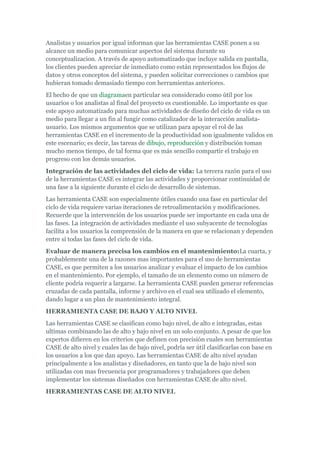 Analistas y usuarios por igual informan que las herramientas CASE ponen a su
alcance un medio para comunicar aspectos del sistema durante su
conceptualizacion. A través de apoyo automatizado que incluye salida en pantalla,
los clientes pueden apreciar de inmediato como están representados los flujos de
datos y otros conceptos del sistema, y pueden solicitar correcciones o cambios que
hubieran tomado demasiado tiempo con herramientas anteriores.
El hecho de que un diagramaen particular sea considerado como útil por los
usuarios o los analistas al final del proyecto es cuestionable. Lo importante es que
este apoyo automatizado para muchas actividades de diseño del ciclo de vida es un
medio para llegar a un fin al fungir como catalizador de la interacción analista-
usuario. Los mismos argumentos que se utilizan para apoyar el rol de las
herramientas CASE en el incremento de la productividad son igualmente validos en
este escenario; es decir, las tareas de dibujo, reproducción y distribución toman
mucho menos tiempo, de tal forma que es más sencillo compartir el trabajo en
progreso con los demás usuarios.
Integración de las actividades del ciclo de vida: La tercera razón para el uso
de la herramientas CASE es integrar las actividades y proporcionar continuidad de
una fase a la siguiente durante el ciclo de desarrollo de sistemas.
Las herramienta CASE son especialmente útiles cuando una fase en particular del
ciclo de vida requiere varias iteraciones de retroalimentación y modificaciones.
Recuerde que la intervención de los usuarios puede ser importante en cada una de
las fases. La integración de actividades mediante el uso subyacente de tecnologías
facilita a los usuarios la comprensión de la manera en que se relacionan y dependen
entre si todas las fases del ciclo de vida.
Evaluar de manera precisa los cambios en el mantenimiento:La cuarta, y
probablemente una de la razones mas importantes para el uso de herramientas
CASE, es que permiten a los usuarios analizar y evaluar el impacto de los cambios
en el mantenimiento. Por ejemplo, el tamaño de un elemento como un número de
cliente podría requerir a largarse. La herramienta CASE pueden generar referencias
cruzadas de cada pantalla, informe y archivo en el cual sea utilizado el elemento,
dando lugar a un plan de mantenimiento integral.
HERRAMIENTA CASE DE BAJO Y ALTO NIVEL
Las herramientas CASE se clasifican como bajo nivel, de alto e integradas, estas
ultimas combinando las de alto y bajo nivel en un solo conjunto. A pesar de que los
expertos difieren en los criterios que definen con precisión cuales son herramientas
CASE de alto nivel y cuales las de bajo nivel, podría ser útil clasificarlas con base en
los usuarios a los que dan apoyo. Las herramientas CASE de alto nivel ayudan
principalmente a los analistas y diseñadores, en tanto que la de bajo nivel son
utilizadas con mas frecuencia por programadores y trabajadores que deben
implementar los sistemas diseñados con herramientas CASE de alto nivel.
HERRAMIENTAS CASE DE ALTO NIVEL
 