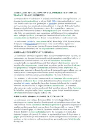 SISTEMAS DE AUTOMATIZACION DE LA OFICINA Y SISTEMA DE
TRABAJO DEL CONOCIMIENTO
Existen dos clases de sistemas en el nivel del conocimientote una organización. Los
sistemas de automatización de la oficina (OAS, Office Automation Systems ) apoya
a los trabaja-dores de datos, quienes por lo general no generan conocimientos
nuevos, sino mas bien analizan la información con el propósito de transformar los
datos o manipularlos de alguna manera antes de compartirlos o, en su caso,
distribuirlos formalmente con resto de la organización y en ocasiones más allá de
ésta. Entre los componentes mas comunes de un OAS están el procesamiento de
texto, las hojas de cálculo, la autoedición, la calendarización electrónica y las
comunicaciones mediante correo de voz, correo electrónico y videoconferencia.
Los sistemas de trabajo del conocimiento (KWS, Knowledge Work Systems)sirven
de apoyo a los trabajadores profesionales, como los científicos, ingenieros y
médicos, en sus esfuerzos, de creación de nuevo conocimiento y dan a éstos la
posibilidad de compartirlo con sus organizaciones o con la sociedad.
SISTEMA DE INFORMACION GERENCIAL
Los sistemas de información general (MIS, Management Information Systems) no
reemplazan a los sistemas de procesamientote transacciones, mas bien, incluyen el
procesamiento de transacciones. Los MIS son sistemas de información
computarizados cuyo propósitos es contribuir a la correcta interacción entre los
usuarios y las computadoras. Debido a que re-quieren que los usuarios, el software
(los programas de cómputo) y el hardware(las computadoras, impresoras, etc.),
funcionen de manera coordinada, los sistema de información gerencial dan apoyo a
un espectro de tareas organizacionales mucho más amplio que los sistemas de
procesamiento de transacciones, como el análisis y la toma de decisiones.
Para acceder a la información, los usuarios de un sistema de información general
comparten una base de datos común. Esta almacena datos y modelosque ayudan al
usuario a interpretar y aplicar los datos. Los sistemas de información gerencial
producen información que se emplea en la toma de decisiones. Un sistema de
información gerencial también puede contribuir a unificar algunas de las funciones
de individual computarizadas de una empresa, a pesar de que no existe como una
estructura individual en ninguna parte de esta.
SISTEMAS DE APOYO A LA TOMA DE DECESIONES
Los sistemas de apoyo a la de decisiones (DSS, Decisión Support Systems)
constituyen una clase de alto nivel de sistemas de información computarizada. Los
DSS coinciden con los sistemas de información gerencialen que ambos dependen de
una base de datos para abastecerse de datos. Sin embargo, difieren en que el DSS
pone énfasis en el apoyo a la toma de decisiones en todas sus fases, aunque la
decisión definitiva es responsabilidadexclusiva del encargado de tomarla. Los
sistemas de apoyo a la toma de decisiones se ajustan más al gusto de la personas o
grupos que lo utilizan que a los sistemas de información gerencial tradicionales. En
ocasiones se hace referencia a ellos como sistema que se enfocan en la inteligencia
de negocios.
 