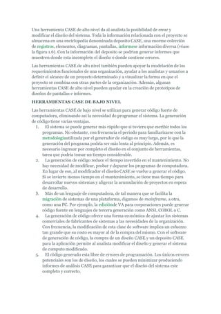 Una herramienta CASE de alto nivel da al analista la posibilidad de crear y
modificar el diseño del sistema. Toda la información relacionada con el proyecto se
almacena en una enciclopedia denominada deposito CASE, una enorme colección
de registros, elementos, diagramas, pantallas, informese información diversa (véase
la figura 1.6). Con la información del deposito se podrían generar informes que
muestren donde esta incompleto el diseño o donde contiene errores.
Las herramientas CASE de alto nivel también pueden apoyar la modelación de los
requerimientos funcionales de una organización, ayudar a los analistas y usuarios a
definir el alcance de un proyecto determinado y a visualizar la forma en que el
proyecto se combina con otras partes de la organización. Además, algunas
herramientas CASE de alto nivel pueden ayudar en la creación de prototipos de
diseños de pantallas e informes.
HERRAMIENTAS CASE DE BAJO NIVEL
Las herramientas CASE de bajo nivel se utilizan para generar código fuerte de
computadora, eliminando así la necesidad de programar el sistema. La generación
de código tiene varias ventajas.
1. El sistema se puede generar más rápido que si tuviera que escribir todos los
programas. No obstante, con frecuencia el periodo para familiarizarse con la
metodologíautilizada por el generador de código es muy largo, por lo que la
generación del programa podría ser más lenta al principio. Además, es
necesario ingresar por completo el diseño en el conjunto de herramientas,
tarea que podría tomar un tiempo considerable.
2. La generación de código reduce el tiempo invertido en el mantenimiento. No
hay necesidad de modificar, probar y depurar los programas de computadora.
En lugar de eso, al modificador el diseño CASE se vuelve a generar el código.
Si se invierte menos tiempo en el mantenimiento, se tiene mas tiempo para
desarrollar nuevos sistemas y aligerar la acumulación de proyectos en espera
de desarrollo.
3. Más de un lenguaje de computadora, de tal manera que se facilita la
migración de sistemas de una plataforma, digamos de mainframe, a otra,
como una PC. Por ejemplo, la ediciónde VA para corporaciones puede generar
código fuente en lenguajes de tercera generación como ANSI, COBOL o C.
4. La generación de código ofrece una forma económica de ajustar los sistemas
comerciales de fabricantes de sistemas a las necesidades de la organización.
Con frecuencia, la modificación de esta clase de software implica un esfuerzo
tan grande que su costo es mayor al de la compra del mismo. Con el software
de generación de código, la compra de un diseño CASE y un deposito CASE
para la aplicación permite al analista modificar el diseño y generar el sistema
de computo modificado.
5. El código generado esta libre de errores de programación. Los únicos errores
potenciales son los de diseño, los cuales se pueden minimizar produciendo
informes de análisis CASE para garantizar que el diseño del sistema este
completo y correcto.
 