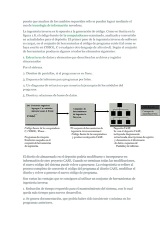 puesto que muchos de los cambios requeridos sólo se pueden lograr mediante el
uso de tecnología de información novedosa.
La ingeniería inversa es lo opuesto a la generación de código. Como se ilustra en la
figura 1.8, el código fuente de la computadoraes examinado, analizado y convertido
en actualidades para el depósito. El primer paso de la ingeniería inversa de software
es cargar, en el conjunto de herramientas el código de programa existe (tal como se
haya escrito en COBOL, C o cualquier otro lenguaje de alto nivel). Según el conjunto
de herramientas producen algunos o todos los elementos siguientes:
1. Estructuras de datos y elementos que describen los archivos y registro
almacenados
Por el sistema.
2. Diseños de pantallas, si el programas es en línea.
3. Esquema de informes para programas por lotes.
4. Un diagrama de estructura que muestra la jerarquía de los módulos del
programa.
5. Diseño y relaciones de bases de datos.
El diseño de almacenado en el deposito podría modificarse o incorporarse en
información de otro proyecto CASE. Cuando se terminan todas las modificaciones,
el nuevo código del sistema puede volver a generarse. La reingeniería se refiere al
proceso completo de convertir el código del programa al diseño CASE, modificar el
diseño y volver a generar el nuevo código de programa.
Son varias las ventajas que se consiguen al utilizar un conjunto de herramientas de
ingeniería inversa:
1. Reducción de tiempo requerido para el mantenimiento del sistema, con lo cual
queda más tiempo para nuevos desarrollos.
2. Se genera documentación, que podría haber sido inexistente o mínima en los
programas anteriores.
 