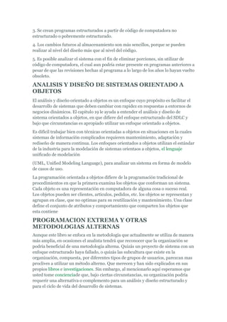 3. Se crean programas estructurados a partir de código de computadora no
estructurado o pobremente estructurado.
4. Los cambios futuros al almacenamiento son más sencillos, porque se pueden
realizar al nivel del diseño más que al nivel del código.
5. Es posible analizar el sistema con el fin de eliminar porciones, sin utilizar de
código de computadora, el cual aun podría estar presente en programas anteriores a
pesar de que las revisiones hechas al programa a lo largo de los años lo hayan vuelto
obsoleto.
ANALISIS Y DISEÑO DE SISTEMAS ORIENTADO A
OBJETOS
El análisis y diseño orientado a objetos es un enfoque cuyo propósito es facilitar el
desarrollo de sistemas que deben cambiar con rapidez en respuestas a entornos de
negocios dinámicos. El capitulo 19 le ayuda a entender el análisis y diseño de
sistema orientados a objetos, en que difiere del enfoque estructurado del SDLC y
bajo que circunstancias es apropiado utilizar un enfoque orientado a objetos.
Es difícil trabajar bien con técnicas orientadas a objetos en situaciones en la cuales
sistemas de información complicados requieren mantenimiento, adaptación y
rediseño de manera continua. Los enfoques orientados a objetos utilizan el estándar
de la industria para la modelación de sistemas orientaos a objetos, el lenguaje
unificado de modelación
(UML, Unified Modeling Language), para analizar un sistema en forma de modelo
de casos de uso.
La programación orientada a objetos difiere de la programación tradicional de
procedimientos en que la primera examina los objetos que conforman un sistema.
Cada objeto es una representación en computadora de alguna cosa o suceso real.
Los objetos pueden ser clientes, artículos, pedidos, etc. los objetos se representan y
agrupan en clase, que no optimas para su reutilización y mantenimiento. Una clase
define el conjunto de atributos y comportamiento que comparten los objetos que
esta contiene
PROGRAMACION EXTREMA Y OTRAS
METODOLOGIAS ALTERNAS
Aunque este libro se enfoca en la metodología que actualmente se utiliza de manera
más amplia, en ocasiones el analista tendrá que reconocer que la organización se
podría beneficial de una metodología alterna. Quizás un proyecto de sistema con un
enfoque estructurado haya fallado, o quizás las subcultura que existe en la
organización, compuesta, por diferentes tipos de grupos de usuarios, parezcan mas
proclives a utilizar un método alterno. Que merecen y han sido explicados en sus
propios libros e investigaciones. Sin embargo, al mencionarlo aquí esperamos que
usted tome concienciade que, bajo ciertas circunstancias, su organización podría
requerir una alternativa o complemento para un análisis y diseño estructurado y
para el ciclo de vida del desarrollo de sistemas.
 