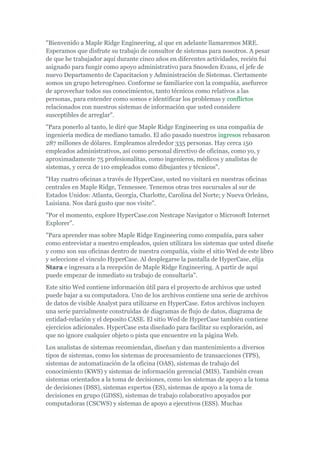 "Bienvenido a Maple Ridge Engineering, al que en adelante llamaremos MRE.
Esperamos que disfrute su trabajo de consultor de sistemas para nosotros. A pesar
de que he trabajador aquí durante cinco años en diferentes actividades, recién fui
asignado para fungir como apoyo administrativo para Snowden Evans, el jefe de
nuevo Departamento de Capacitacion y Administración de Sistemas. Ciertamente
somos un grupo heterogéneo. Conforme se familiarice con la compañía, asefurece
de aprovechar todos sus conocimientos, tanto técnicos como relativos a las
personas, para entender como somos e identificar los problemas y conflictos
relacionados con nuestros sistemas de información que usted considere
susceptibles de arreglar".
"Para ponerlo al tanto, le diré que Maple Ridge Engineering es una compañía de
ingeniería medica de mediano tamaño. El año pasado nuestros ingresos rebasaron
287 millones de dólares. Empleamos alrededor 335 personas. Hay cerca 150
empleados administrativos, así como personal directivo de oficinas, como yo, y
aproximadamente 75 profesionalitas, como ingenieros, médicos y analistas de
sistemas, y cerca de 110 empleados como dibujantes y técnicos".
"Hay cuatro oficinas a través de HyperCase, usted no visitará en nuestras oficinas
centrales en Maple Ridge, Tennessee. Tenemos otras tres sucursales al sur de
Estados Unidos: Atlanta, Georgia, Charlotte, Carolina del Norte; y Nueva Orleáns,
Luisiana. Nos dará gusto que nos visite".
"Por el momento, explore HyperCase.con Nestcape Navigator o Microsoft Internet
Explorer".
"Para aprender mas sobre Maple Ridge Engineering como compañía, para saber
como entrevistar a nuestro empleados, quien utilizara los sistemas que usted diseñe
y como son sus oficinas dentro de nuestra compañía, visite el sitio Wed de este libro
y seleccione el vinculo HyperCase. Al desplegarse la pantalla de HyperCase, elija
Stara e ingresara a la recepción de Maple Ridge Engineering. A partir de aquí
puede empezar de inmediato su trabajo de consultaría".
Este sitio Wed contiene información útil para el proyecto de archivos que usted
puede bajar a su computadora. Uno de los archivos contiene una serie de archivos
de datos de visible Analyst para utilizarse en HyperCase. Estos archivos incluyen
una serie parcialmente construidas de diagramas de flujo de datos, diagrama de
entidad-relación y el deposito CASE. El sitio Wed de HyperCase también contiene
ejercicios adicionales. HyperCase esta diseñado para facilitar su exploración, así
que no ignore cualquier objeto o pista que encuentre en la página Web.
Los analistas de sistemas recomiendan, diseñan y dan mantenimiento a diversos
tipos de sistemas, como los sistemas de procesamiento de transacciones (TPS),
sistemas de automatización de la oficina (OAS), sistemas de trabajo del
conocimiento (KWS) y sistemas de información gerencial (MIS). También crean
sistemas orientados a la toma de decisiones, como los sistemas de apoyo a la toma
de decisiones (DSS), sistemas expertos (ES), sistemas de apoyo a la toma de
decisiones en grupo (GDSS), sistemas de trabajo colaborativo apoyados por
computadoras (CSCWS) y sistemas de apoyo a ejecutivos (ESS). Muchas
 