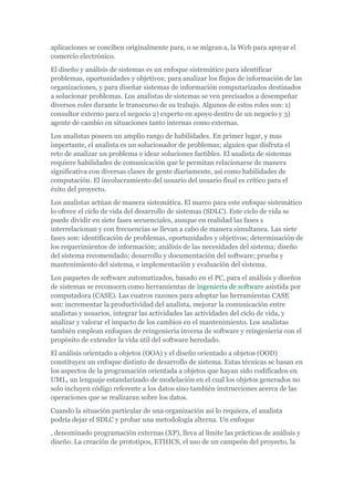 aplicaciones se conciben originalmente para, o se migran a, la Web para apoyar el
comercio electrónico.
El diseño y análisis de sistemas es un enfoque sistemático para identificar
problemas, oportunidades y objetivos; para analizar los flujos de información de las
organizaciones, y para diseñar sistemas de información computarizados destinados
a solucionar problemas. Los analistas de sistemas se ven precisados a desempeñar
diversos roles durante le transcurso de su trabajo. Algunos de estos roles son: 1)
consultor externo para el negocio 2) experto en apoyo dentro de un negocio y 3)
agente de cambio en situaciones tanto internas como externas.
Los analistas poseen un amplio rango de habilidades. En primer lugar, y mas
importante, el analista es un solucionador de problemas; alguien que disfruta el
reto de analizar un problema e idear soluciones factibles. El analista de sistemas
requiere habilidades de comunicación que le permitan relacionarse de manera
significativa con diversas clases de gente diariamente, así como habilidades de
computación. El involucramiento del usuario del usuario final es crítico para el
éxito del proyecto.
Los analistas actúan de manera sistemática. El marco para este enfoque sistemático
lo ofrece el ciclo de vida del desarrollo de sistemas (SDLC). Este ciclo de vida se
puede dividir en siete fases secuenciales, aunque en realidad las fases s
interrelacionan y con frecuencias se llevan a cabo de manera simultanea. Las siete
fases son: identificación de problemas, oportunidades y objetivos; determinación de
los requerimientos de información; análisis de las necesidades del sistema; diseño
del sistema recomendado; desarrollo y documentación del software; prueba y
mantenimiento del sistema, e implementación y evaluación del sistema.
Los paquetes de software automatizados, basado en el PC, para el análisis y diseños
de sistemas se reconocen como herramientas de ingeniería de software asistida por
computadora (CASE). Las cuatros razones para adoptar las herramientas CASE
son: incrementar la productividad del analista, mejorar la comunicación entre
analistas y usuarios, integrar las actividades las actividades del ciclo de vida, y
analizar y valorar el impacto de los cambios en el mantenimiento. Los analistas
también emplean enfoques de reingeniería inversa de software y reingeniería con el
propósito de extender la vida útil del software heredado.
El análisis orientado a objetos (OOA) y el diseño orientado a objetos (OOD)
constituyen un enfoque distinto de desarrollo de sistema. Estas técnicas se basan en
los aspectos de la programación orientada a objetos que hayan sido codificados en
UML, un lenguaje estandarizado de modelación en el cual los objetos generados no
solo incluyen código referente a los datos sino también instrucciones acerca de las
operaciones que se realizaran sobre los datos.
Cuando la situación particular de una organización así lo requiera, el analista
podría dejar el SDLC y probar una metodología alterna. Un enfoque
, denominado programación externas (XP), lleva al límite las prácticas de análisis y
diseño. La creación de prototipos, ETHICS, el uso de un campeón del proyecto, la
 