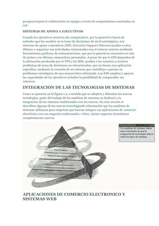 groupwarepara la colaboración en equipo a través de computadoras conectadas en
red.
SISTEMAS DE APOYO A EJECUTIVOS
Cuando los ejecutivos recurren ala computadora, por lo general lo hacen de
métodos que los auxilien en la toma de decisiones de nivel estratégicos. Los
sistemas de apoyo a ejecutivos (ESS, Executive Support Sistems) ayudan a estos
últimos a organizar sus actividades relacionadas con el entorno externo mediante
herramientas graficasy de comunicaciones, que por lo general se encuentra en sala
de juntas o en oficinas corporativas personales. A pesar de que lo ESS dependen de
la afirmación producida por lo TPS y los MIS, ayudan a los usuarios a resolver
problemas de toma de decisiones no estructuradas, que no tienen una aplicación
especifica, mediante la creación de un entorno que contribuye a pensar en
problemas estratégicos de una manera bien informada. Los ESS amplían y apoyan
las capacidades de los ejecutivos al darles la posibilidad de comprender sus
entornos.
INTEGRACION DE LAS TECNOLOGIAS DE SISTEMAS
Como se aparecía en la figura 1.2, a medida que se adopten y difundan las nuevas
tecnologías, parte del trabajo de los analistas de sistemas se dedicará a la
integración de los sistemas tradicionales con los nuevos. En esta sección se
describen algunas de las nuevas tecnologíasde información que los analistas de
sistemas utilizaran para empresas que buscan integrar sus aplicaciones de comercio
electrónico con sus negocios tradicionales, o bien, iniciar negocios electrónicos
completamente nuevos.
APLICACIONES DE COMERCIO ELECTRONICO Y
SISTEMAS WEB
 