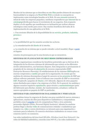 Muchos de los sistemas que se describen en este libro pueden dotarse de una mayor
funcionalidad si se migran a la Word Wide Web o si desde su concepción se
implementar como tecnologías basadas en la Web. En una encuesta reciente la
mitad de todas las empresas pequeñas y medianas respondieron que Internet fue su
estrategiapreferida para buscar el crecimiento de sus negocios. Esta respuesta
duplico a la de aquellos que manifestaron su inclinación por realizar alianzas
estratégicas como medio para crecer. Hay muchos beneficios derivados de la
implementación de una aplicación en la Web:
1. Una creciente difusión de la disponibilidad de un servicio, producto, industria,
persona o
grupo.
2. La posibilidad de que los usuarios accedan las 24 horas.
3. La estandarización del diseño de la interfaz.
4. La creación de un sistema que se puede extender a nivel mundial y llegar a gente
en lugares
remotos sin preocuparse por la zona horaria en que se encuentren.
SISTEMAS DE PLANEACION DE RECURSOS EMPRESARIALES
Muchas organizaciones consideran los beneficios potenciales que se derivan de la
integración de los diversos sistemas de información que existen en los diferentes
niveles administrativos, con funciones dispares. Esta integración es precisamente el
propósito de los sistemas de planeación de recursos empresariales (ERP,
Enterprise Resource Planning). El establecimiento de los sistemas ERPimplica un
enorme compromiso y cambio por parte de la organización. Es común que los
analistas de sistemas desempeñan el papel de asesores en los proyectos de ERP que
utilizan software patentado. Entre el software mas conocido de ERP se encuentran
SAP, Peoplesoft y paquetes de Oracle y J.D. Edwards. Algunos de estos paquetes
untan diseñados para migrar a las empresas a la Web. Por lo general, los analistas y
algunos usuarios requieren capacitación, apoyo técnico y mantenimientopor parte
del fabricante para diseñar, instalar, dar mantenimiento, actualizar y utilizar de
manera apropiada un paquete de ERP en particular.
SISTEMAS PARA DISPOSITIVOS INALAMBRICOS Y PORTATILES
Los analistas tienen la exigencia de diseñar una gran cantidad de nuevos sistemas y
aplicaciones, muchos de ellos para dispositivos inalámbricos y computadoras
portátiles como la popular serie de computadoras Palm y otros asistentes
personales digitales (PDAs, Personal Digital Assitants). Además los analistas
podrían llegar a diseñar redes de comunicaciones estándar o inalámbricas que
integren voz, video y correo electrónicos en intranets para una organización o
extranets para la industria. El comercio electrónico inalámbrico se conoce como
comercio móvil o m-commerce.
Las redes inalámbricas del área local (WLANs, Wireless Local Área Network ), las
redes de fidelidad inalámbrica, conocida como WF-FI, y las redes inalámbricas
 