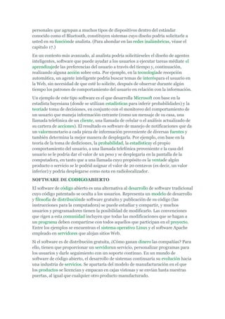 personales que agrupan a muchos tipos de dispositivos dentro del estándar
conocido como el Bluetooth, constituyen sistemas cuyo diseño podría solicitarle a
usted en su funciónde analista. (Para ahondar en las redes inalámbricas, véase el
capitulo 17.)
En un contesto más avanzado, al analista podría solicitárseles el diseño de agentes
inteligentes, software que puede ayudar a los usuarios a ejecutar tareas médiate el
aprendizajede las preferencias del usuario a través del tiempo y, continuación,
realizando alguna acción sobre esta. Por ejemplo, en la tecnologíade recepción
automática, un agente inteligente podría buscar temas de interéspara el usuario en
la Web, sin necesidad de que esté lo solicite, después de observar durante algún
tiempo los patrones de comportamiento del usuario en relación con la información.
Un ejemplo de este tipo software es el que desarrolla Microsoft con base en la
estadista bayesiana (donde se utilizan estadísticas para inferir probabilidades) y la
teoríade toma de decisiones, en conjunto con el monitoreo del comportamiento de
un usuario que maneja información entrante (como un mensaje de su casa, una
llamada telefónica de un cliente, una llamada de celular o el análisis actualizado de
su cartera de acciones). El resultado es software de manejo de notificaciones que da
un valormonetario a cada pieza de información proveniente de diversas fuentes y
también determina la mejor manera de desplegarla. Por ejemplo, con base en la
teoría de la toma de dediciones, la probabilidad, la estadísticay el propio
comportamiento del usuario, a una llamada telefónica proveniente e la casa del
usuario se le podría dar el valor de un peso y se desplegaría en la pantalla de la
computadora, en tanto que a una llamada cuyo propósito es la ventade algún
producto o servicio se le podrid asignar el valor de 20 centavos (es decir, un valor
inferior) y podría desplegarse como nota en radiolocalizador.
SOFTWARE DE CODIGOABIERTO
El software de código abierto es una alternativa al desarrollo de software tradicional
cuyo código patentado se oculta a los usuarios. Representa un modelo de desarrollo
y filosofía de distribuciónde software gratuito y publicación de su código (las
instrucciones para la computadora) se puede estudiar y compartir, y muchos
usuarios y programadores tienen la posibilidad de modificarlo. Las convenciones
que rigen a esta comunidad incluyen que todas las modificaciones que se hagan a
un programa deben compartirse con todos aquellos que participan en el proyecto.
Entre los ejemplos se encuentran el sistema operativo Linux y el software Apache
empleado en servidores que alojan sitios Web.
Si el software es de distribución gratuita, ¿Cómo ganan dinero las compañías? Para
ello, tienen que proporcionar un servidorun servicio, personalizar programas para
los usuarios y darle seguimiento con un soporte continuo. En un mundo de
software de código abierto, el desarrollo de sistemas continuaría su evolución hacia
una industria de servicios. Se apartaría del modelo de manufacturación en el que
los productos se licencian y empacan en cajas vistosas y se envían hasta nuestras
puertas, al igual que cualquier otro producto manufacturado.
 