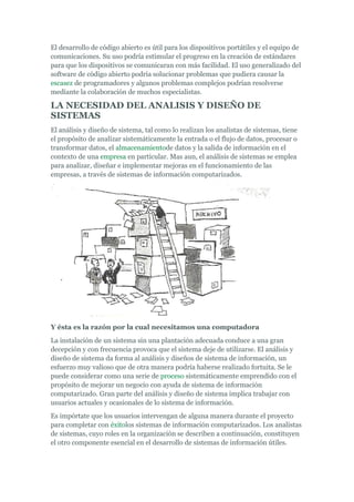 El desarrollo de código abierto es útil para los dispositivos portátiles y el equipo de
comunicaciones. Su uso podría estimular el progreso en la creación de estándares
para que los dispositivos se comunicaran con más facilidad. El uso generalizado del
software de código abierto podría solucionar problemas que pudiera causar la
escasez de programadores y algunos problemas complejos podrían resolverse
mediante la colaboración de muchos especialistas.
LA NECESIDAD DEL ANALISIS Y DISEÑO DE
SISTEMAS
El análisis y diseño de sistema, tal como lo realizan los analistas de sistemas, tiene
el propósito de analizar sistemáticamente la entrada o el flujo de datos, procesar o
transformar datos, el almacenamientode datos y la salida de información en el
contexto de una empresa en particular. Mas aun, el análisis de sistemas se emplea
para analizar, diseñar e implementar mejoras en el funcionamiento de las
empresas, a través de sistemas de información computarizados.
Y ésta es la razón por la cual necesitamos una computadora
La instalación de un sistema sin una plantación adecuada conduce a una gran
decepción y con frecuencia provoca que el sistema deje de utilizarse. El análisis y
diseño de sistema da forma al análisis y diseños de sistema de información, un
esfuerzo muy valioso que de otra manera podría haberse realizado fortuita. Se le
puede considerar como una serie de proceso sistemáticamente emprendido con el
propósito de mejorar un negocio con ayuda de sistema de información
computarizado. Gran parte del análisis y diseño de sistema implica trabajar con
usuarios actuales y ocasionales de lo sistema de información.
Es impórtate que los usuarios intervengan de alguna manera durante el proyecto
para completar con éxitolos sistemas de información computarizados. Los analistas
de sistemas, cuyo roles en la organización se describen a continuación, constituyen
el otro componente esencial en el desarrollo de sistemas de información útiles.
 