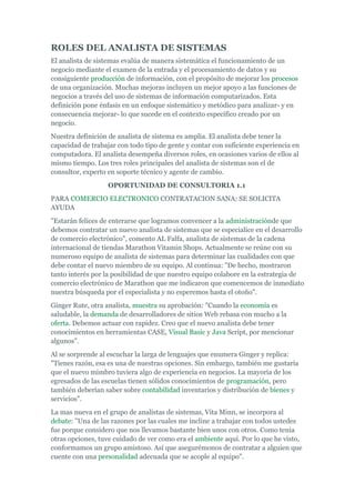 ROLES DEL ANALISTA DE SISTEMAS
El analista de sistemas evalúa de manera sistemática el funcionamiento de un
negocio mediante el examen de la entrada y el procesamiento de datos y su
consiguiente producción de información, con el propósito de mejorar los procesos
de una organización. Muchas mejoras incluyen un mejor apoyo a las funciones de
negocios a través del uso de sistemas de información computarizados. Esta
definición pone énfasis en un enfoque sistemático y metódico para analizar- y en
consecuencia mejorar- lo que sucede en el contexto específico creado por un
negocio.
Nuestra definición de analista de sistema es amplia. El analista debe tener la
capacidad de trabajar con todo tipo de gente y contar con suficiente experiencia en
computadora. El analista desempeña diversos roles, en ocasiones varios de ellos al
mismo tiempo. Los tres roles principales del analista de sistemas son el de
consultor, experto en soporte técnico y agente de cambio.
OPORTUNIDAD DE CONSULTORIA 1.1
PARA COMERCIO ELECTRONICO CONTRATACION SANA: SE SOLICITA
AYUDA
"Estarán felices de enterarse que logramos convencer a la administraciónde que
debemos contratar un nuevo analista de sistemas que se especialice en el desarrollo
de comercio electrónico", comento AL Falfa, analista de sistemas de la cadena
internacional de tiendas Marathon Vitamin Shops. Actualmente se reúne con su
numeroso equipo de analista de sistemas para determinar las cualidades con que
debe contar el nuevo miembro de su equipo. Al continua: "De hecho, mostraron
tanto interés por la posibilidad de que nuestro equipo colabore en la estrategia de
comercio electrónico de Marathon que me indicaron que comencemos de inmediato
nuestra búsqueda por el especialista y no esperemos hasta el otoño".
Ginger Rute, otra analista, muestra su aprobación: "Cuando la economía es
saludable, la demanda de desarrolladores de sitios Web rebasa con mucho a la
oferta. Debemos actuar con rapidez. Creo que el nuevo analista debe tener
conocimientos en herramientas CASE, Visual Basic y Java Script, por mencionar
algunos".
Al se sorprende al escuchar la larga de lenguajes que enumera Ginger y replica:
"Tienes razón, esa es una de nuestras opciones. Sin embargo, también me gustaría
que el nuevo mimbro tuviera algo de experiencia en negocios. La mayoría de los
egresados de las escuelas tienen sólidos conocimientos de programación, pero
también deberían saber sobre contabilidad inventarios y distribución de bienes y
servicios".
La mas nueva en el grupo de analistas de sistemas, Vita Minn, se incorpora al
debate: "Una de las razones por las cuales me incline a trabajar con todos ustedes
fue porque considero que nos llevamos bastante bien unos con otros. Como tenia
otras opciones, tuve cuidado de ver como era el ambiente aquí. Por lo que he visto,
conformamos un grupo amistoso. Así que asegurémonos de contratar a alguien que
cuente con una personalidad adecuada que se acople al equipo".
 