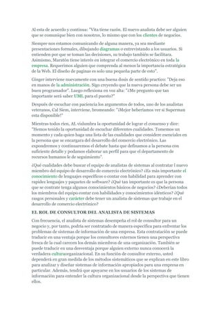 Al esta de acuerdo y continua: "Vita tiene razón. El nuevo analista debe ser alguien
que se comunique bien con nosotros, lo mismo que con los clientes de negocios.
Siempre nos estamos comunicando de alguna manera, ya sea mediante
presentaciones formales, dibujando diagramas o entrevistando a los usuarios. Si
entienden por que se toman las decisiones, su trabajo también se facilitara.
Asimismo, Maratón tiene interés en integrar el comercio electrónico en toda la
empresa. Requerimos alguien que comprenda al menos la importancia estratégica
de la Web. El diseño de paginas es solo una pequeña parte de esto".
Ginger interviene nuevamente con una buena dosis de sentido practico: "Deja eso
en manos de la administración. Sigo creyendo que la nueva persona debe ser un
buen programador". Luego reflexiona en voz alta: "¿Me pregunto que tan
importante será saber UML para el puesto?"
Después de escuchar con paciencia los argumentos de todos, uno de los analistas
veteranos, Cal Siem, interviene, bromeando: "¡Mejor beberíamos ver si Superman
esta disponible!"
Mientras todos ríen, AL vislumbra la oportunidad de lograr el consenso y dice:
"Hemos tenido la oportunidad de escuchar diferentes cualidades. Tomemos un
momento y cada quien haga una lista de las cualidades que considere esenciales en
la persona que se encargara del desarrollo del comercio electrónico. Las
expondremos y continuaremos el debate hasta que definamos a la persona con
suficiente detalle y podamos elaborar un perfil para que el departamento de
recursos humanos le de seguimiento".
¿Qué cualidades debe buscar el equipo de analistas de sistemas al contratar l nuevo
miembro del equipo de desarrollo de comercio electrónico? ¿Es más importante el
conocimiento de lenguajes específicos o contar con habilidad para aprender con
rapidez lenguajes y paquetes de software? ¿Qué tan importante es que la persona
que se contrate tenga algunos conocimientos básicos de negocios? ¿Deberían todos
los miembros del equipo contar con habilidades y conocimientos idénticos? ¿Qué
rasgos personales y carácter debe tener un analista de sistemas que trabaje en el
desarrollo de comercio electrónico?
EL ROL DE CONSULTOR DEL ANALISTA DE SISTEMAS
Con frecuencia, el analista de sistemas desempeña el rol de consultor para un
negocio y, por tanto, podría ser contratado de manera específica para enfrentar los
problemas de sistemas de información de una empresa. Esta contratación se puede
traducir en una ventaja porque los consultores externos tienen una perspectiva
fresca de la cual carecen los demás miembros de una organización. También se
puede traducir en una desventaja porque alguien externo nunca conocerá la
verdadera culturaorganizacional. En su función de consultor externo, usted
dependerá en gran medida de los métodos sistemáticos que se explican en este libro
para analizar y diseñar sistemas de información apropiados para una empresa en
particular. Además, tendrá que apoyarse en los usuarios de los sistemas de
información para entender la cultura organizacional desde la perspectiva que tienen
ellos.
 