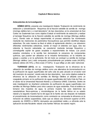 10
Capitulo II Marco teórico
Antecedentes de la investigación
GÓMEZ (2013); presenta una investigación titulada “Evaluación de rendimiento de
extracción y caracterización fitoquimica de la fracción extraíble de semilla de moringa
(moringa oleífera lam.), a nivel laboratorio” de tipo descriptiva, en la universidad de San
Carlos de Guatemala tuvo como objetivo Evaluar el rendimiento de extracción y realizar
el tamizaje fitoquímico de la fracción extraíble de semilla de moringa (Moringa oleífera
Lam.), Siendo este un trabajo experimental, el proceso extractivo fue monitoreado
mediante las mediciones de parámetros fisicoquímicos que permitió identificar etapas
extractivas. De esta manera se llevó el sólido al agotamiento efectivo y se obtuvieron
diferentes rendimientos extractivos, siendo el mayor el obtenido con agua. Una vez
obtenida la fracción extractable, se caracterizó mediante tamizaje fitoquímico y
cromatografía capilar de gases acoplada a espectrometría de masas. Los pocos
estudios orientados a la semilla han demostrado la presencia de componentes
químicos, que pueden ser utilizados en la industria farmacéutica, en la industria de
grasas y aceites y en la perfumería. De tal modo se concluyó La semilla de moringa
(Moringa oleífera Lam.) está compuesta primordialmente por proteína cruda (44,56%),
extracto etéreo (34,15%), y fibra cruda (17,02%); lo que refleja un alto valor nutricional.
TURRIAGO (2012), en su investigación, “Evaluación de la eficiencia de la
utilización de semillas de moringa oleífera como una alternativa de biorremediación en
la purificación de aguas superficiales del caño cola de pato ubicado en el sector rural
del municipio de acacias”, siendo esta de tipo descriptivo, tuvo como objetivo evaluar la
eficiencia de la utilización de semillas de Moringa Oleífera al utilizarla como un
coagulante primario en la purificación de aguas superficiales del Caño Cola de Pato, en
el sector de la Universidad Nacional Abierta y a Distancia UNAD, Colombia. Dentro de
esta investigación se diseñaron protocolos de purificación de aguas superficiales con
semillas de Moringa Oleífera para otros cuerpos de agua existentes. Para el análisis se
tomaron dos muestras de agua, la primera muestra fue para determinar las
características físico-químicas y microbiológicas de la fuente hídrica en su estado
natural y la segunda muestra fue la del agua de la fuente una vez después de realizado
el procedimiento de bioremediación; como conclusión se comprueba la eficiencia en la
remoción de sólidos suspendidos, dado que se obtuvo una remoción superior al 84%
pasando de 230NTU a 36NTU; demuestra una posibilidad viable y e eficiente ante la
aplicación de este floculante natural a las fuentes hídricas de nuestra región.
 