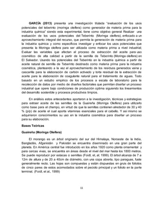 11
GARCÍA (2013) presenta una investigación titulada “evaluación de los usos
potenciales del teberinto (moringa oleífera) como generador de materia prima para la
industria química” siendo esta experimental, tiene como objetivo general Realizar una
evaluación de los usos potenciales del Teberinto (Moringa oleífera), enfocado a un
aprovechamiento integral del recurso, que permita la generación de materia prima para
la industria química y como específicos investigar y enfocar los usos potenciales que
presenta la Moringa oleífera para ser utilizada como materia prima a nivel industrial;
Evaluar las variables que afectan al proceso de extracción del aceite para uso
cosmético de alta calidad a partir de la semilla de Teberinto (Moringa oleífera) en
El Salvador. Usando los potenciales del Teberinto en la industria química a partir de
aceite natural de semilla de Teberinto destinado como materia prima para la industria
cosmética, planteando a la vez el aprovechamiento de los residuos generados vaina y
cascarilla para la elaboración de carbón activado y torta residual de la extracción de
aceite para la elaboración de coagulante natural para el tratamiento de aguas. Todo
basado en un estudio empírico de los procesos a escala de laboratorio para la
recolección de datos por medio de diseños factoriales que permitan diseñar un proceso
industrial que opere bajo condiciones de producción optima siguiendo los lineamientos
del desarrollo sostenible y procesos productivos limpios.
En análisis estos antecedentes aportaron a la investigación, técnicas y estrategias
para extraer aceite de las semillas de la Guaireña (Moringa Oleífera) para utilizarlo
como base para el champú, en virtud de que la semillas contienen alrededor de 30 y 40
% (p/p) de aceite el cual aporta vitaminas esenciales para el cabello. Y así mismo se
adquirieron conocimientos su uso en la industria cosmética para diseñar un proceso
para su elaboración.
Bases Teóricas
Guaireña (Moringa Oleífera)
El morango es un árbol originario del sur del Himalaya, Noroeste de la India,
Bangladés, Afganistán y Pakistán se encuentra diseminado en una gran parte del
planeta. En América central fue introducido en los años 1920 como planta ornamental y
para cercas vivas, se encuentra en áreas desde el nivel del mar hasta los 1800 metros.
Se puede reproducir por estacas o semillas (Foidl, et, al; 1999). El árbol alcanza de 7 a
12m de altura y de 20 a 40cm de diámetro, con una copa abierta, tipo paraguas, fuste
generalmente recto. Las hojas son compuestas y están dispuestas en gruis de foliolos
de cinco pares de estos acomodados sobre el peciolo principal y un foliolo en la parte
terminal. (Foidl, et al., 1999)
 