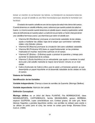 14
tensar un mechón no se fracturan las hebras. La hidratación es necesaria todas las
semanas, ya que el cabello es una fibra microscópica que absorbe la humedad con
facilidad.
El estado de nuestro cabello es uno de los signos de salud más claros del cuerpo.
Cuando tenemos un cabello brillante y sano, sabemos que nuestro estado de salud es
bueno. Lo mismo sucede cuando tenemos un cabello opaco, resecoyquebradizo, señal
clara de deficiencias ennuestra salud. La nutriciónes por tanto un factor vital para tener
una cabellera hermosaysana. Las vitaminas que nutren el cabello son:
 Vitamina B2 (Riboflavina) promueve el crecimiento saludable de las células,
ayuda a mantener las células rojas de la sangre que suministran nutrientes
vitales a los folículos pilosos.
 Vitamina B3 (Niacina) promueve la circulación del cuero cabelludo saludable.
 Vitamina B6 (Piridoxina HCl) tiene un papel fundamental en las proteínas
implicadas en muchas reacciones químicas en el cuerpo.
 Vitamina B7 (Biotina – D-Biotina) ayuda a producir la queratina y trabaja para
aumentar la elasticidad de la corteza.
 Vitamina C (Ácido Ascórbico) es un antioxidante que ayuda a mantener la salud
de la piel y del cabello mediante la mejora de la función inmune en un nivel
celular.
 Calcio (Carbonato de Calcio) crítico para la salud y el bienestar general, ya que
desempeña un papel importante en el desarrollo saludable de las células en todo
el cuerpo.
Sistema de Variables
Identificación de las Variables
Variable Independiente: Champú a base de semillas de Guaireña (Moringa Oleífera)
Variable dependiente: Nutrición del cabello
Definición Conceptual:
Moringa oleífera es un árbol del Reino PLANTAE, Filo MORINGACEAE, clase
MAGNOLIOPHITA, CAPPARIDALES, familia MAGNOLISIDA, genero MORINGA,
especie OLEÍFERA, cuyas características son; Corteza gruesa, de color gris, flores
blancas fragantes y grandes legumbres verdes. Las semillas se extraen para aceite o
se utilizan en polvo para el curry, las ramas se cortan para forraje. Biomasa Dibw.
Com.ni. (1999)
 