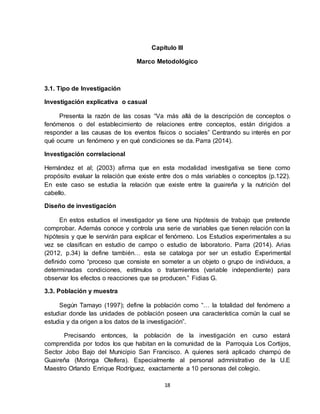 18
Capítulo III
Marco Metodológico
3.1. Tipo de Investigación
Investigación explicativa o casual
Presenta la razón de las cosas “Va más allá de la descripción de conceptos o
fenómenos o del establecimiento de relaciones entre conceptos, están dirigidos a
responder a las causas de los eventos físicos o sociales” Centrando su interés en por
qué ocurre un fenómeno y en qué condiciones se da. Parra (2014).
Investigación correlacional
Hernández et al; (2003) afirma que en esta modalidad investigativa se tiene como
propósito evaluar la relación que existe entre dos o más variables o conceptos (p.122).
En este caso se estudia la relación que existe entre la guaireña y la nutrición del
cabello.
Diseño de investigación
En estos estudios el investigador ya tiene una hipótesis de trabajo que pretende
comprobar. Además conoce y controla una serie de variables que tienen relación con la
hipótesis y que le servirán para explicar el fenómeno. Los Estudios experimentales a su
vez se clasifican en estudio de campo o estudio de laboratorio. Parra (2014). Arias
(2012, p.34) la define también… esta se cataloga por ser un estudio Experimental
definido como “proceso que consiste en someter a un objeto o grupo de individuos, a
determinadas condiciones, estímulos o tratamientos (variable independiente) para
observar los efectos o reacciones que se producen.” Fidias G.
3.3. Población y muestra
Según Tamayo (1997); define la población como “… la totalidad del fenómeno a
estudiar donde las unidades de población poseen una característica común la cual se
estudia y da origen a los datos de la investigación”.
Precisando entonces, la población de la investigación en curso estará
comprendida por todos los que habitan en la comunidad de la Parroquia Los Cortijos,
Sector Jobo Bajo del Municipio San Francisco. A quienes será aplicado champú de
Guaireña (Moringa Oleífera). Especialmente al personal admnistrativo de la U.E
Maestro Orlando Enrique Rodríguez, exactamente a 10 personas del colegio.
 