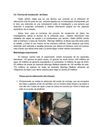 19
3.4. Técnica de recolección de Datos
Galán (2004); relata que es una técnica que consiste en la obtención de
información oral de parte de una persona lograda por el entrevistado directamente, por
lo tano una entrevista es una conversación entre el investigador y una persona que
responde a preguntas orientadas a obtener información exigida por los objetivos
específicos de un estudio.
Ahora bien, para el comienzo del proceso de recolección de datos, los
investigadores utilizan la técnica de la entrevista para… obtener información más
detallada del objeto de estudio y la problemática que aborda…Galán (2004); siendo
este el shampoo a base de Guaireña (Moringa Oleífera), el efecto que este tiene sobre
el cabello, y evitar el uso masivo de los shampoo artificial. Cabe destacar que dicha
entrevista será aplicada a aquellas personas que utilicen el shampoo, para así conocer
más a fondo que efecto tiene este y si podría llegar a tener efectos secundarios.
Metodología experimental
El champú, siendo este el experimento, estará compuesto de los siguientes
elementos; 170 gramos de jabón neutro, 13 gramos de ácido bórico, 240 mililitros de
agua, 20 mililitros de glicerina equivalente a 4 cucharadas, 6 mililitros de jugo de limón,
24 mililitros de aceite de Guaireña (Moringa Oleífera) extraído de 100 semillas de esta,
170 mililitros de extracto de hojas de Guaireña (Moringa Oleífera) utilizando así
100gramos de hojas y por ultimo esencia para mejor su aroma 20 mililitros
Pasos para la elaboración del champú:
1. Primeramente se realiza la extracción del aceite de moringa, una vez recogidos
los frutos y peladas el kilo de semillas, con un mortero estas trituran y se pasan a
una olla con 3 tazas de agua, y esto se coloca en cocción por 15min o hasta que
esté en su punto de ebullición.
 